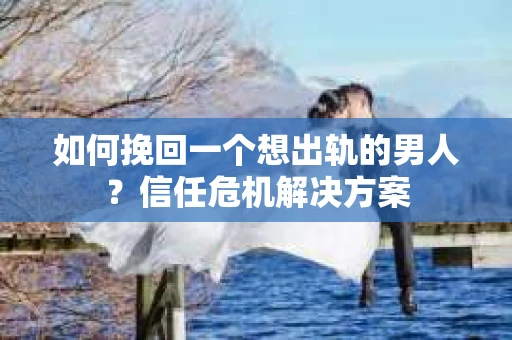 如何挽回一个想出轨的男人？信任危机解决方案
