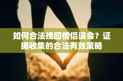 如何合法挽回情侣误会?证据收集的合法有效策略 如何合法挽回情侣误会?证据收集的合法有效策略