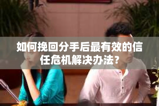 如何挽回分手后最有效的信任危机解决办法？