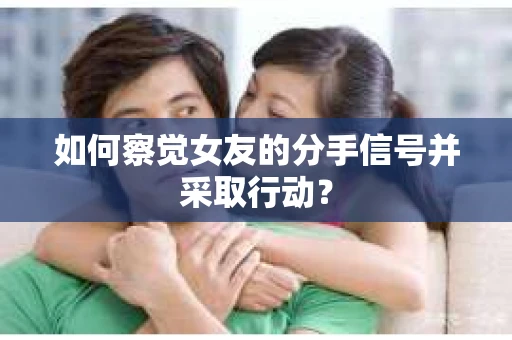 如何察觉女友的分手信号并采取行动？