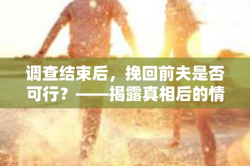 调查结束后，挽回前夫是否可行？——揭露真相后的情感疗愈与人生决策