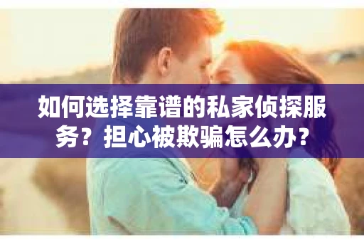 如何选择靠谱的私家侦探服务？担心被欺骗怎么办？