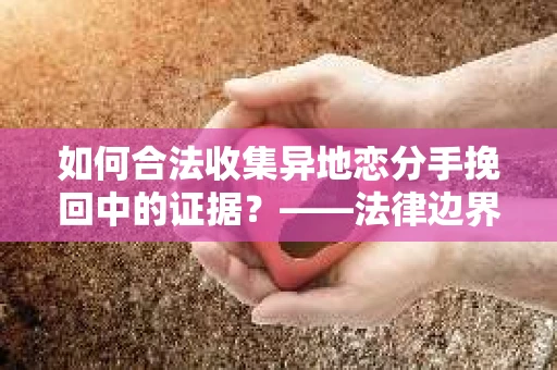 如何合法收集异地恋分手挽回中的证据？——法律边界内的取证策略