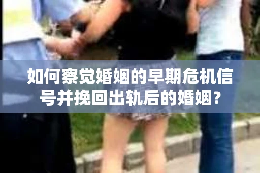 如何察觉婚姻的早期危机信号并挽回出轨后的婚姻？