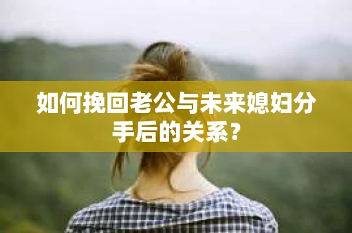 如何挽回老公与未来媳妇分手后的关系？