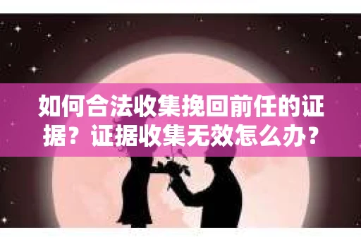 如何合法收集挽回前任的证据？证据收集无效怎么办？