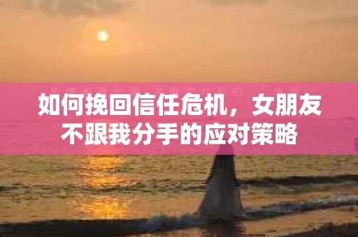 如何挽回信任危机，女朋友不跟我分手的应对策略